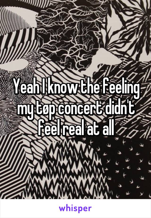 Yeah I know the feeling my tøp concert didn't feel real at all