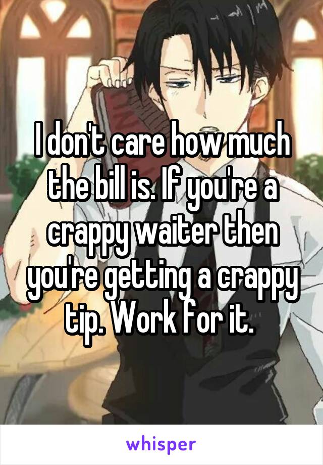 I don't care how much the bill is. If you're a crappy waiter then you're getting a crappy tip. Work for it. 