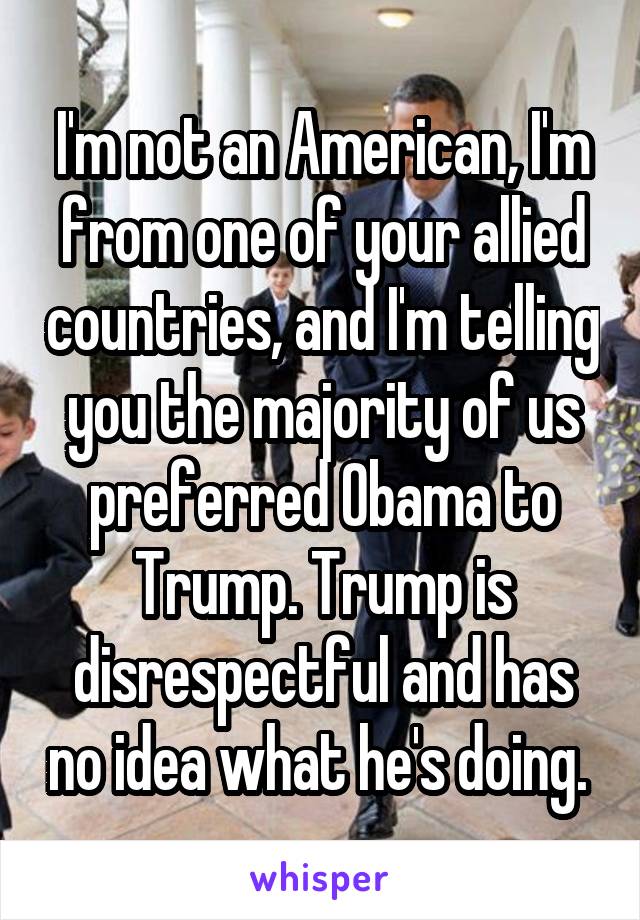 I'm not an American, I'm from one of your allied countries, and I'm telling you the majority of us preferred Obama to Trump. Trump is disrespectful and has no idea what he's doing. 