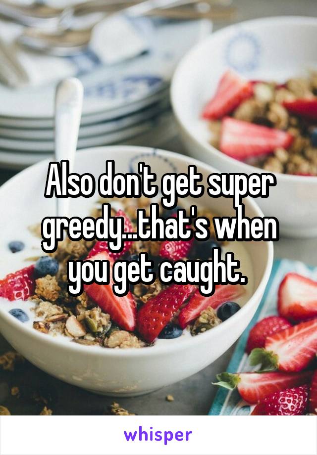 Also don't get super greedy...that's when you get caught. 