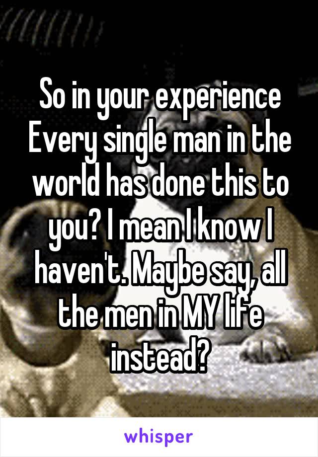 So in your experience Every single man in the world has done this to you? I mean I know I haven't. Maybe say, all the men in MY life instead?