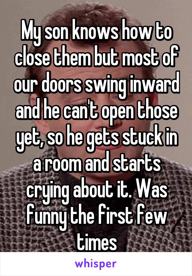 My son knows how to close them but most of our doors swing inward and he can't open those yet, so he gets stuck in a room and starts crying about it. Was funny the first few times