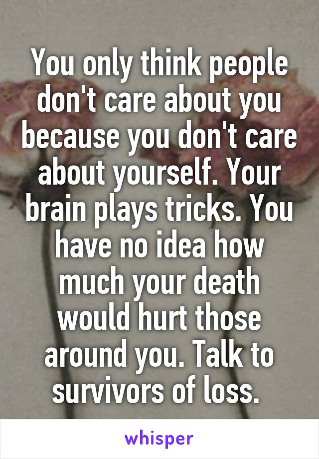 You only think people don't care about you because you don't care about yourself. Your brain plays tricks. You have no idea how much your death would hurt those around you. Talk to survivors of loss. 