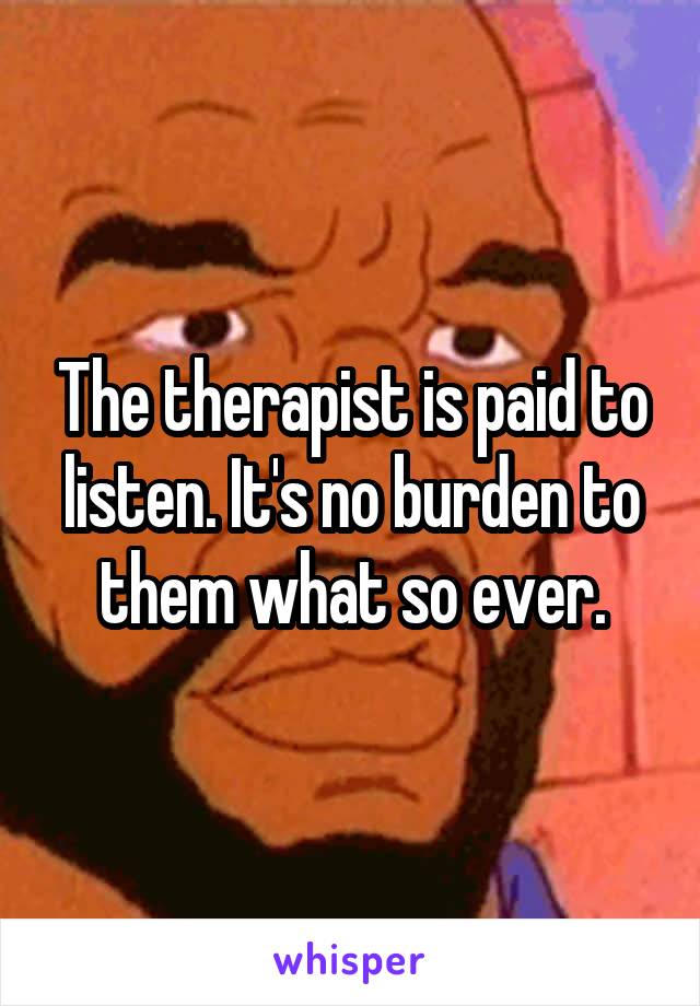 The therapist is paid to listen. It's no burden to them what so ever.