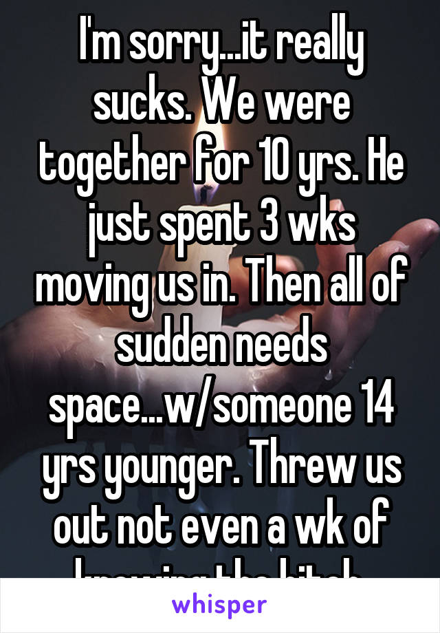 I'm sorry...it really sucks. We were together for 10 yrs. He just spent 3 wks moving us in. Then all of sudden needs space...w/someone 14 yrs younger. Threw us out not even a wk of knowing the bitch.