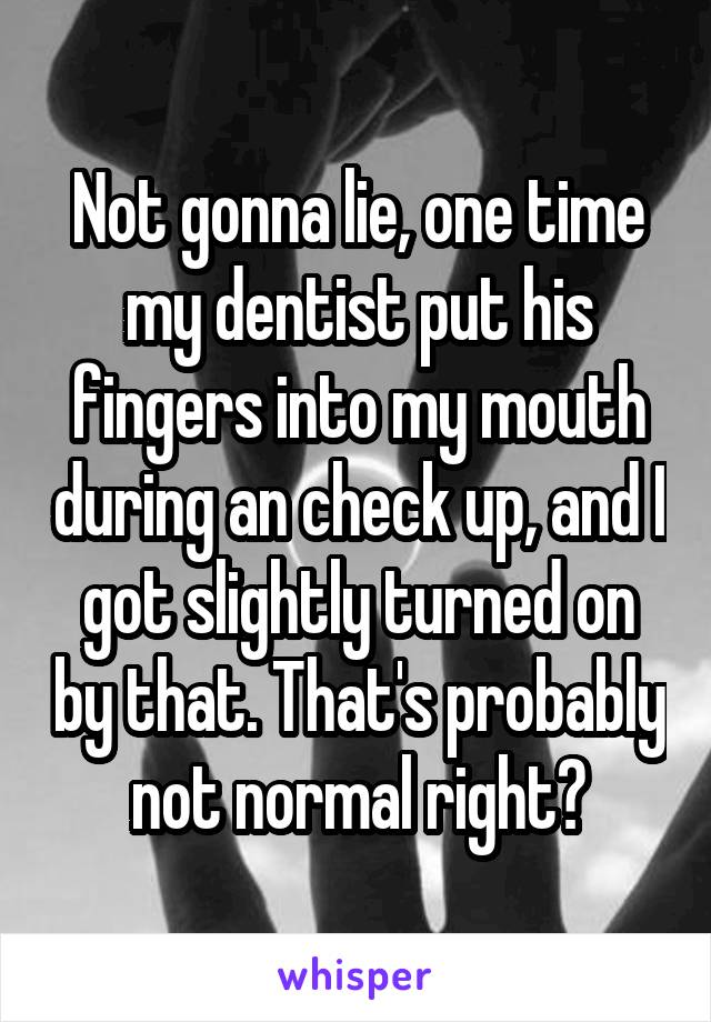 Not gonna lie, one time my dentist put his fingers into my mouth during an check up, and I got slightly turned on by that. That's probably not normal right?