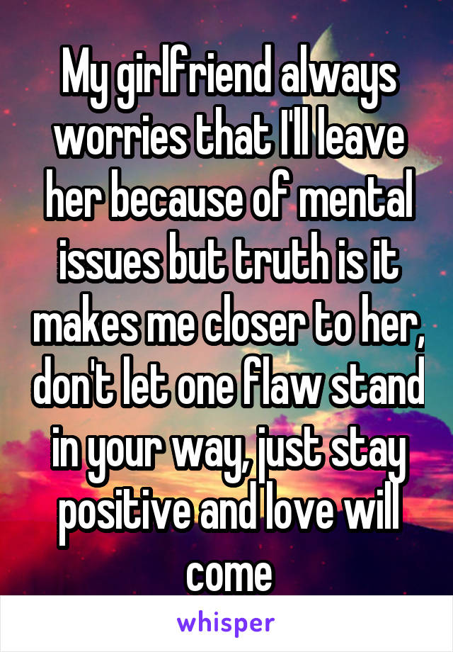 My girlfriend always worries that I'll leave her because of mental issues but truth is it makes me closer to her, don't let one flaw stand in your way, just stay positive and love will come
