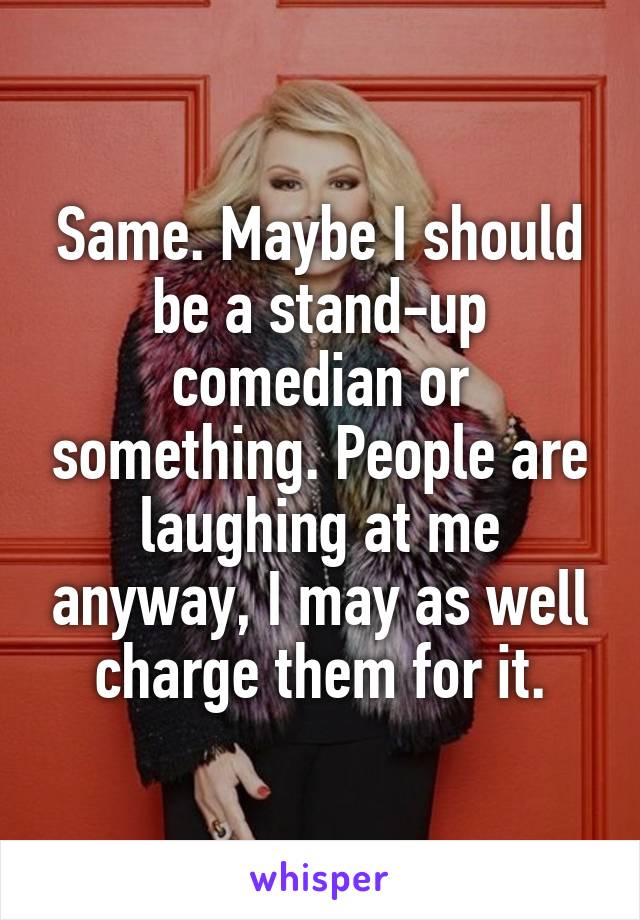 Same. Maybe I should be a stand-up comedian or something. People are laughing at me anyway, I may as well charge them for it.