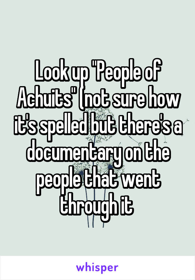 Look up "People of Achuits" (not sure how it's spelled but there's a documentary on the people that went through it 