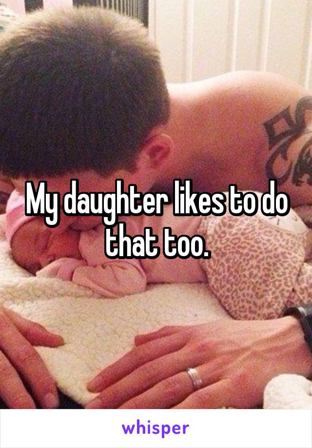 My daughter likes to do that too.