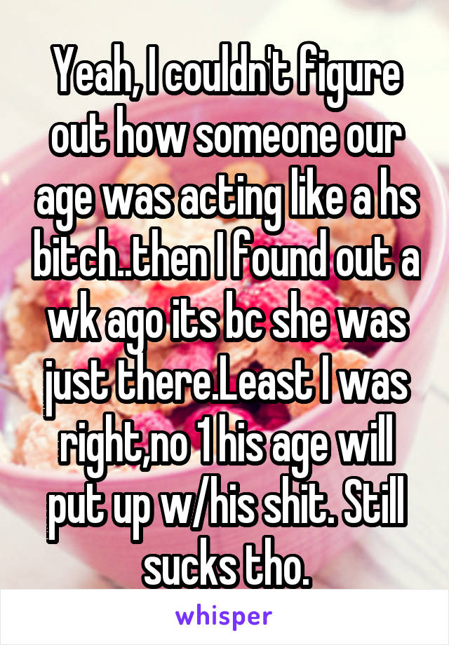 Yeah, I couldn't figure out how someone our age was acting like a hs bitch..then I found out a wk ago its bc she was just there.Least I was right,no 1 his age will put up w/his shit. Still sucks tho.