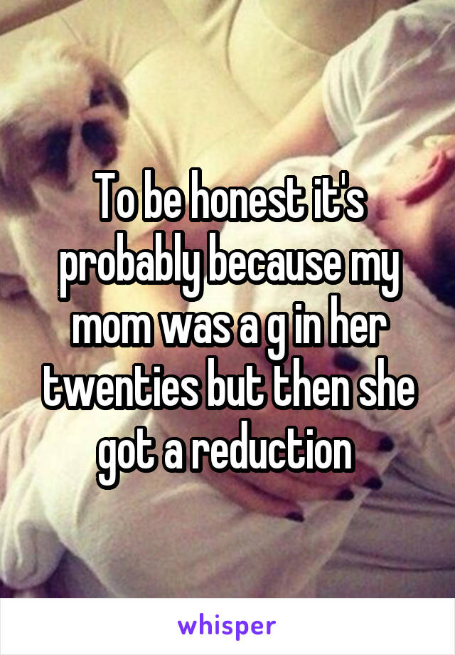 To be honest it's probably because my mom was a g in her twenties but then she got a reduction 