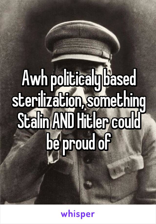 Awh politicaly based sterilization, something Stalin AND Hitler could be proud of