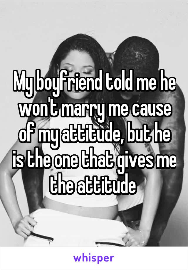 My boyfriend told me he won't marry me cause of my attitude, but he is the one that gives me the attitude 