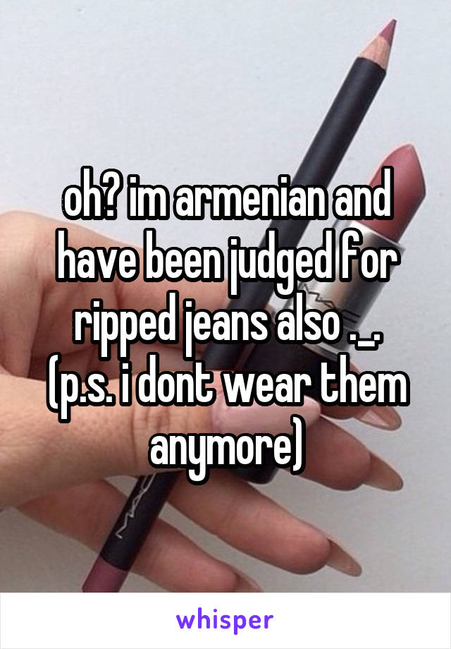 oh? im armenian and have been judged for ripped jeans also ._.
(p.s. i dont wear them anymore)