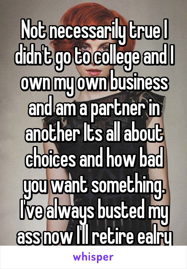 Not necessarily true I didn't go to college and I own my own business and am a partner in another Its all about choices and how bad you want something. I've always busted my ass now I'll retire ealry