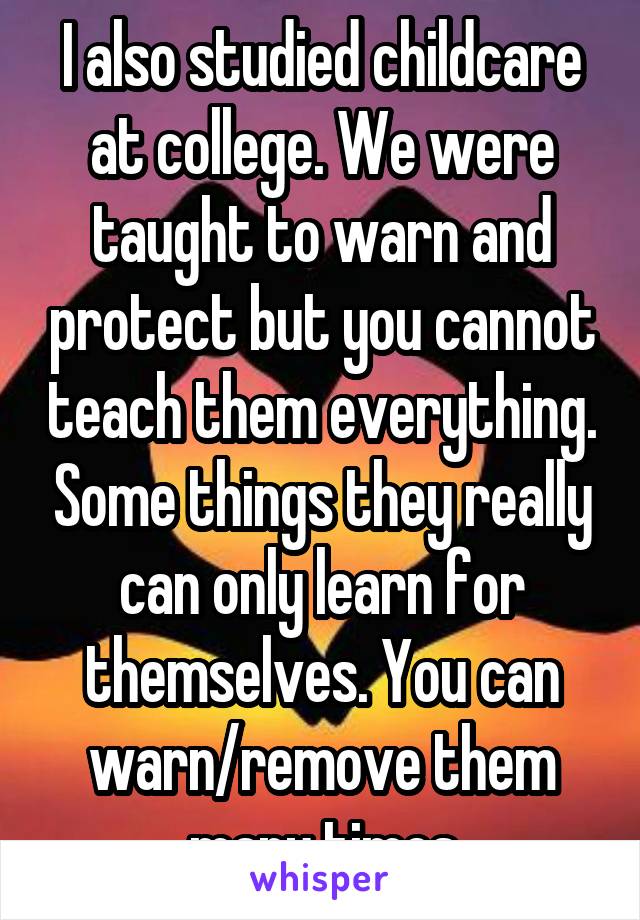 I also studied childcare at college. We were taught to warn and protect but you cannot teach them everything. Some things they really can only learn for themselves. You can warn/remove them many times