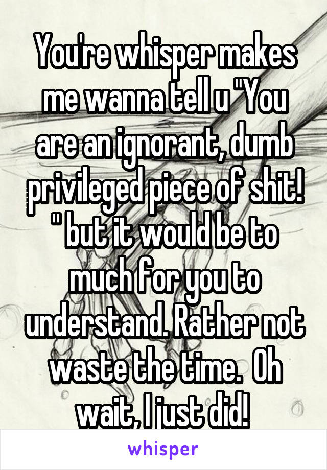 You're whisper makes me wanna tell u "You are an ignorant, dumb privileged piece of shit! " but it would be to much for you to understand. Rather not waste the time.  Oh wait, I just did! 