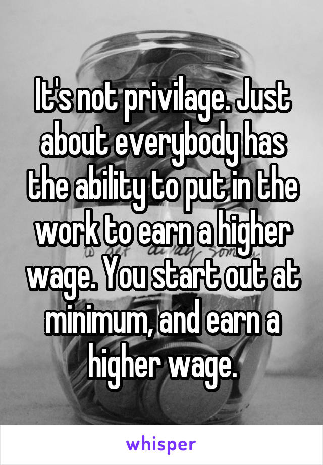 It's not privilage. Just about everybody has the ability to put in the work to earn a higher wage. You start out at minimum, and earn a higher wage.