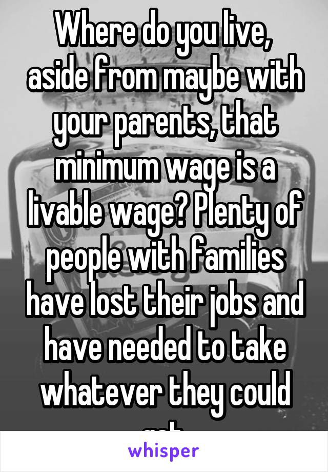 Where do you live,  aside from maybe with your parents, that minimum wage is a livable wage? Plenty of people with families have lost their jobs and have needed to take whatever they could get.