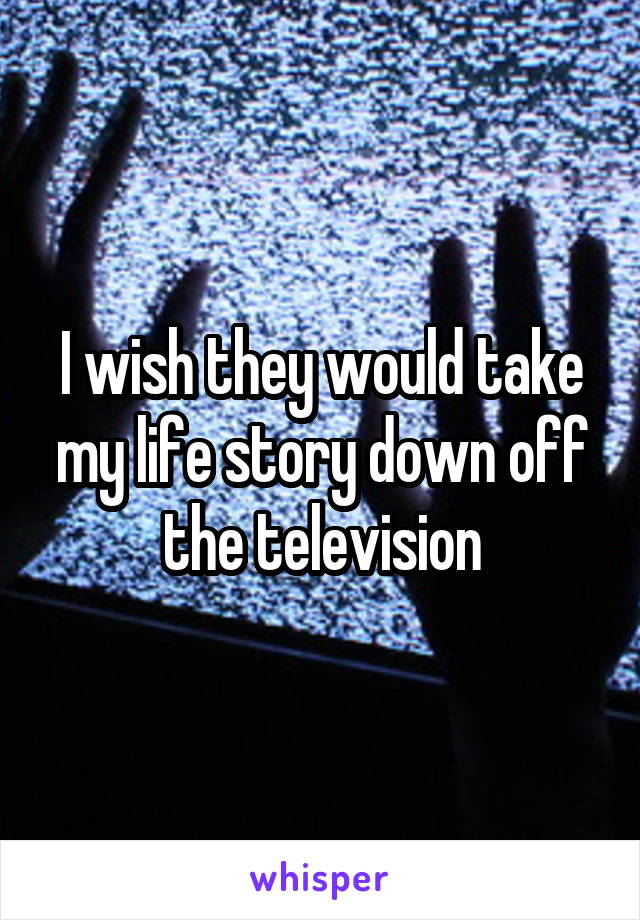 I wish they would take my life story down off the television