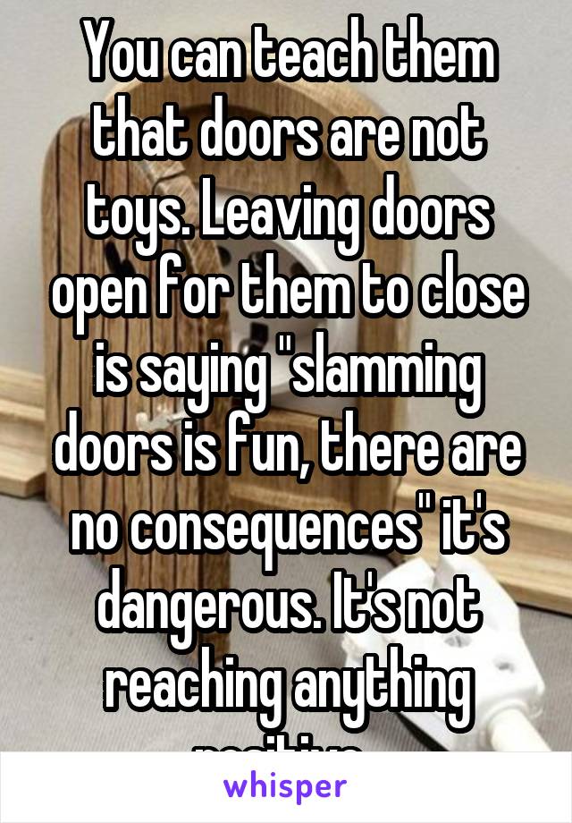 You can teach them that doors are not toys. Leaving doors open for them to close is saying "slamming doors is fun, there are no consequences" it's dangerous. It's not reaching anything positive. 