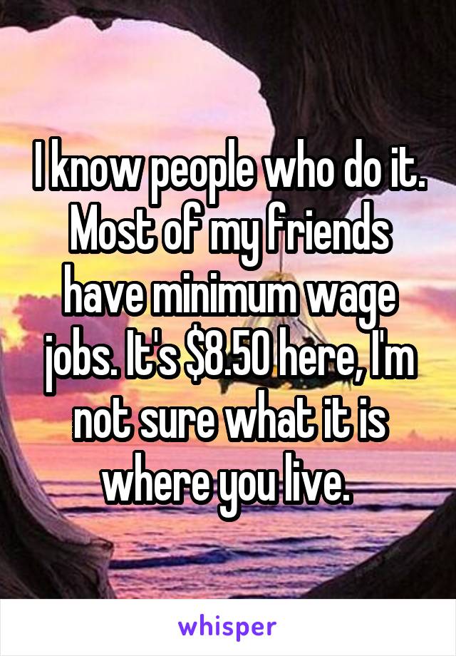 I know people who do it. Most of my friends have minimum wage jobs. It's $8.50 here, I'm not sure what it is where you live. 