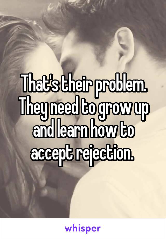 That's their problem. They need to grow up and learn how to accept rejection. 