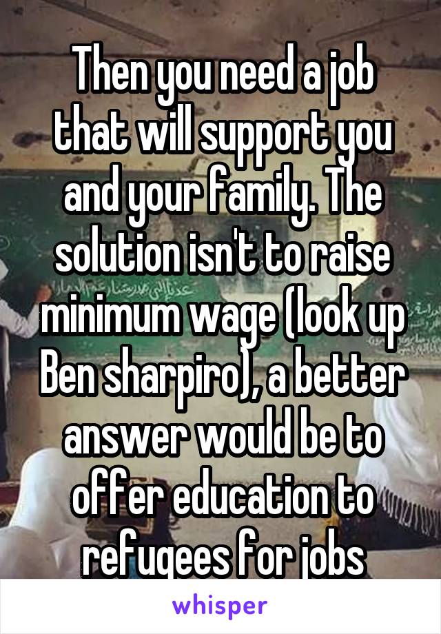 Then you need a job that will support you and your family. The solution isn't to raise minimum wage (look up Ben sharpiro), a better answer would be to offer education to refugees for jobs