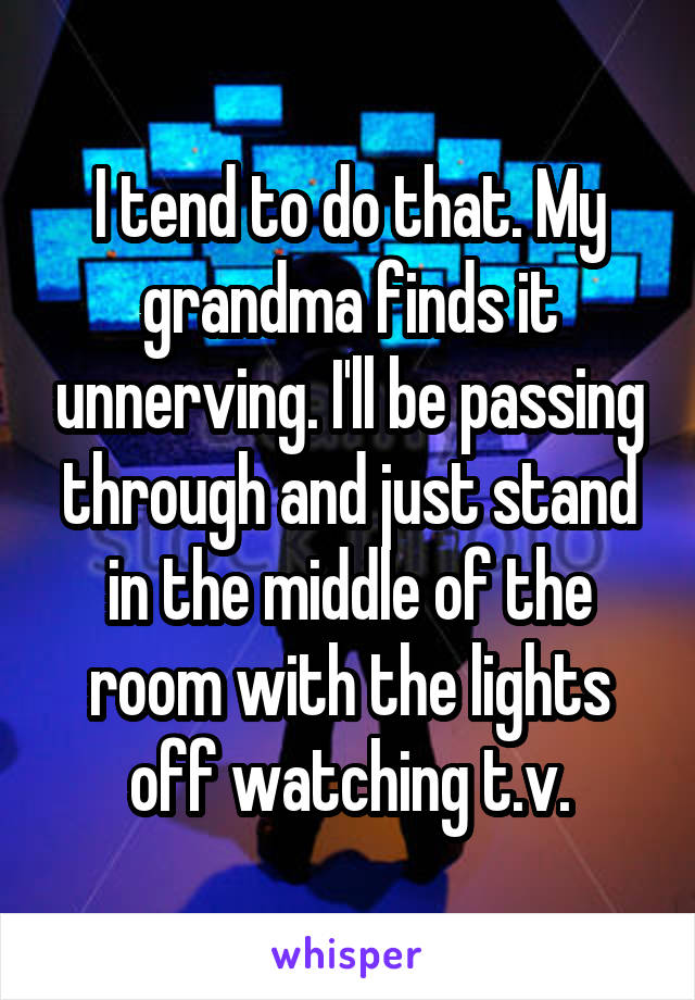 I tend to do that. My grandma finds it unnerving. I'll be passing through and just stand in the middle of the room with the lights off watching t.v.