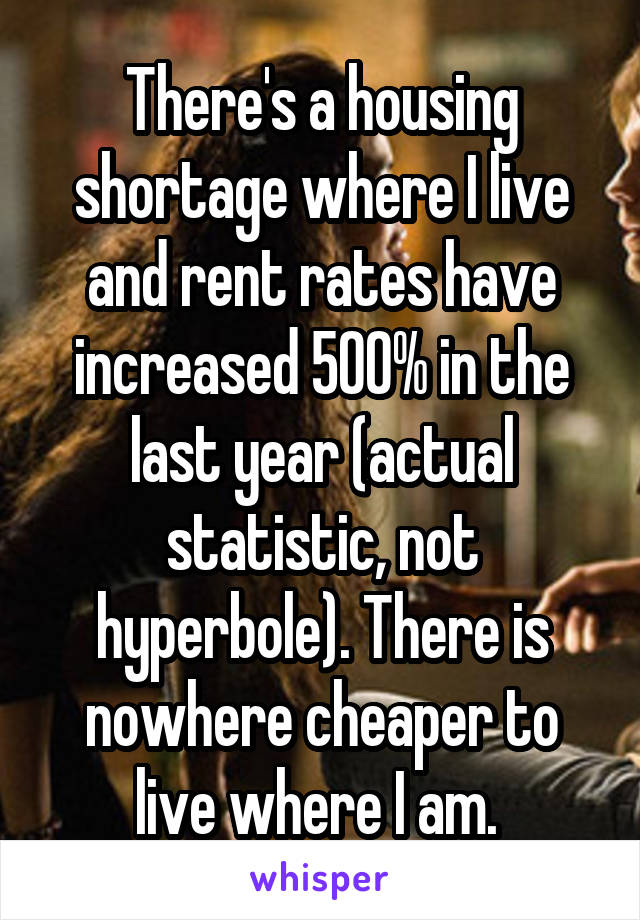 There's a housing shortage where I live and rent rates have increased 500% in the last year (actual statistic, not hyperbole). There is nowhere cheaper to live where I am. 