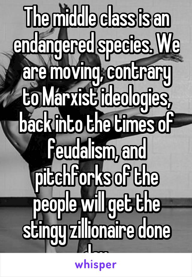 The middle class is an endangered species. We are moving, contrary to Marxist ideologies, back into the times of feudalism, and pitchforks of the people will get the stingy zillionaire done day.