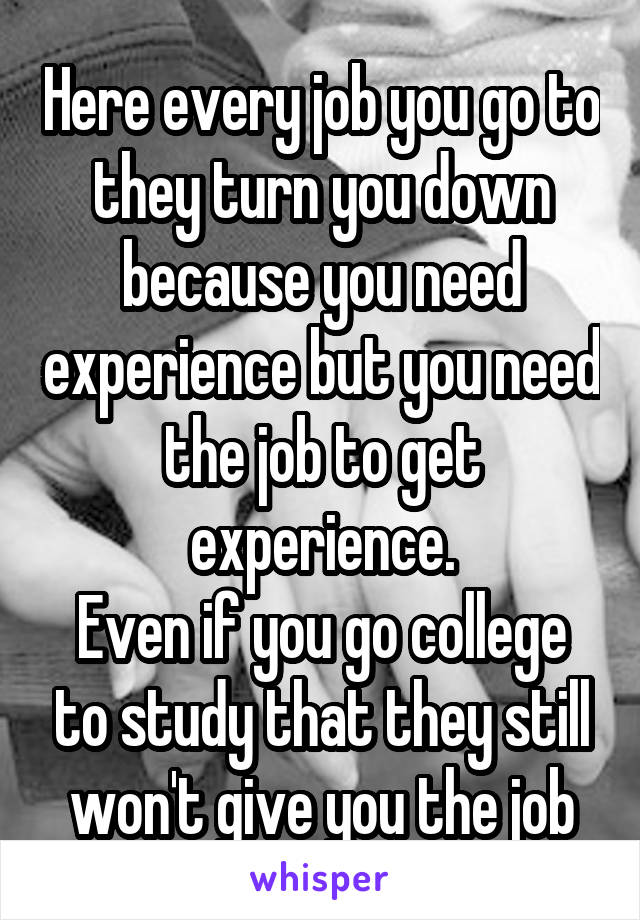 Here every job you go to they turn you down because you need experience but you need the job to get experience.
Even if you go college to study that they still won't give you the job