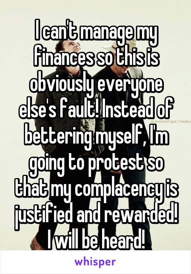 I can't manage my finances so this is obviously everyone else's fault! Instead of bettering myself, I'm going to protest so that my complacency is justified and rewarded! I will be heard!