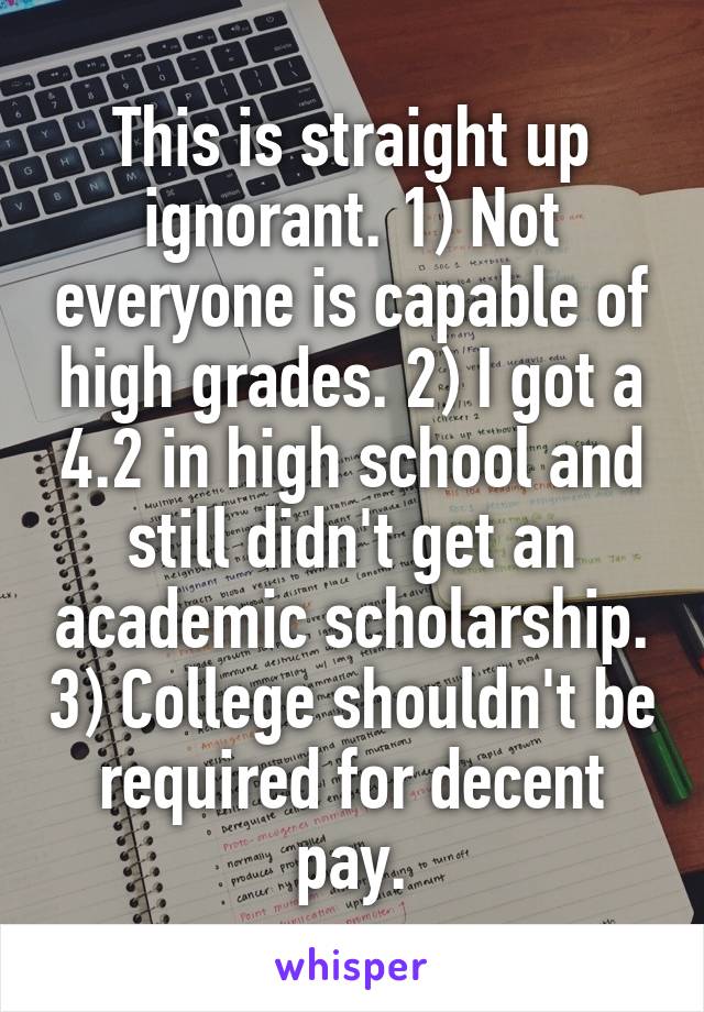 This is straight up ignorant. 1) Not everyone is capable of high grades. 2) I got a 4.2 in high school and still didn't get an academic scholarship. 3) College shouldn't be required for decent pay.