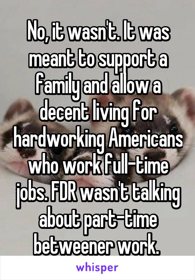 No, it wasn't. It was meant to support a family and allow a decent living for hardworking Americans who work full-time jobs. FDR wasn't talking about part-time betweener work. 