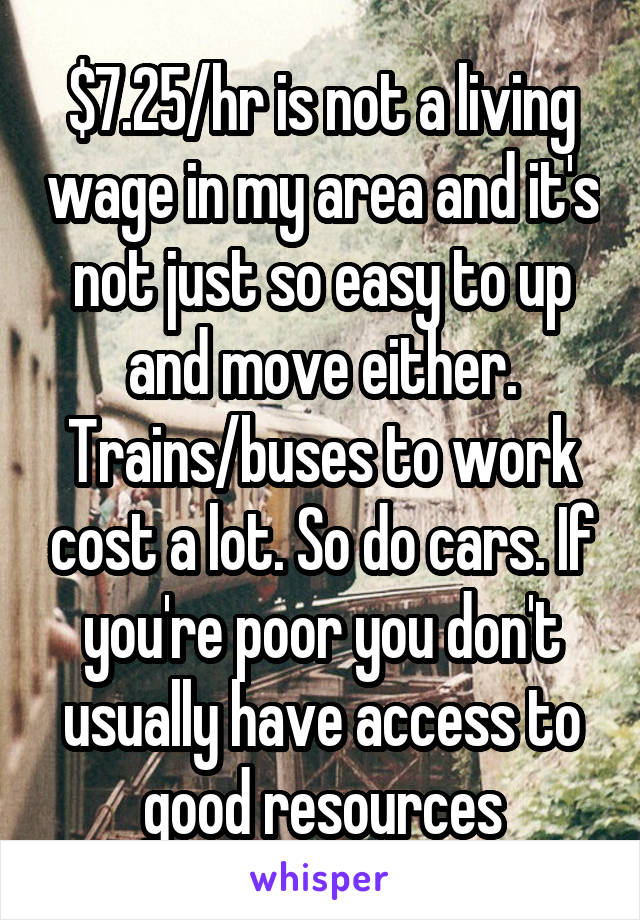 $7.25/hr is not a living wage in my area and it's not just so easy to up and move either. Trains/buses to work cost a lot. So do cars. If you're poor you don't usually have access to good resources