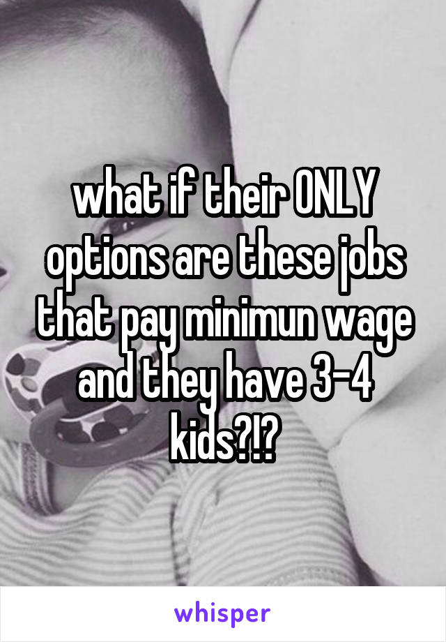 what if their ONLY options are these jobs that pay minimun wage and they have 3-4 kids?!?