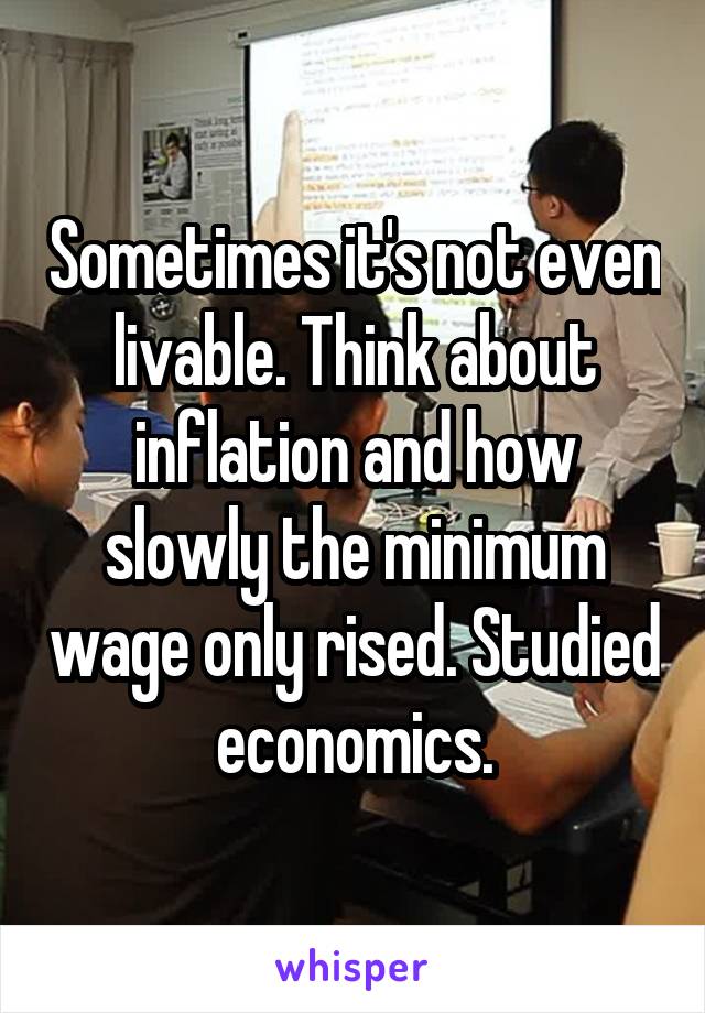 Sometimes it's not even livable. Think about inflation and how slowly the minimum wage only rised. Studied economics.