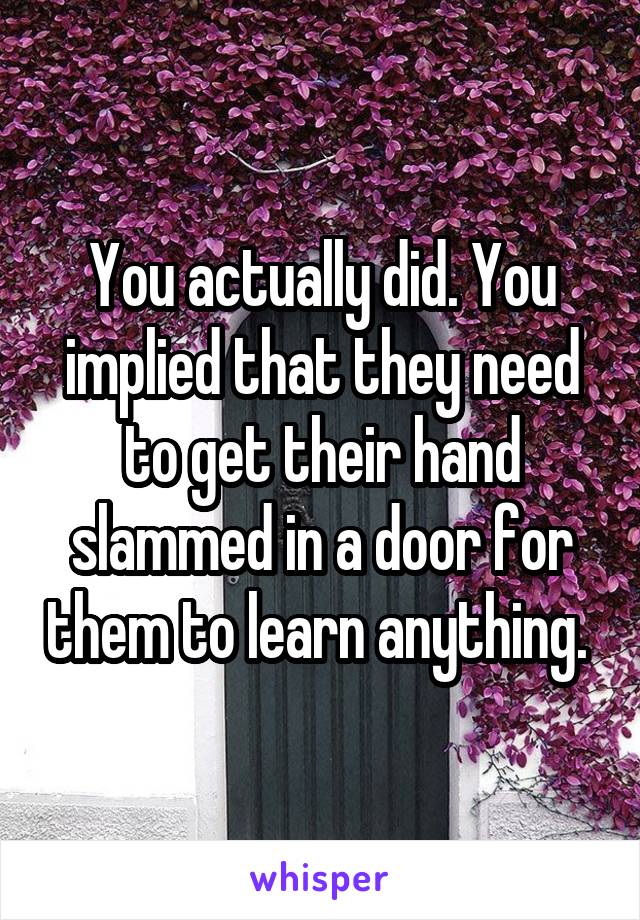 You actually did. You implied that they need to get their hand slammed in a door for them to learn anything. 