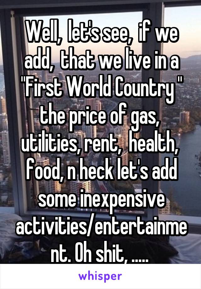 Well,  let's see,  if we add,  that we live in a "First World Country " the price of gas,  utilities, rent,  health,  food, n heck let's add some inexpensive activities/entertainment. Oh shit, ..... 