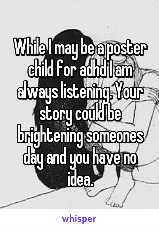 While I may be a poster child for adhd I am always listening. Your story could be brightening someones day and you have no idea.