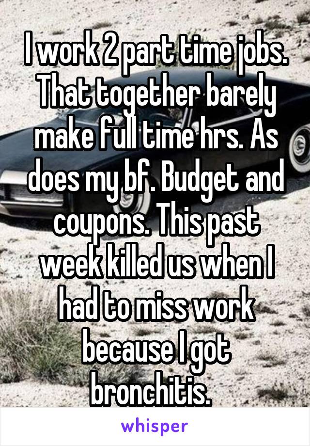 I work 2 part time jobs. That together barely make full time hrs. As does my bf. Budget and coupons. This past week killed us when I had to miss work because I got bronchitis.  