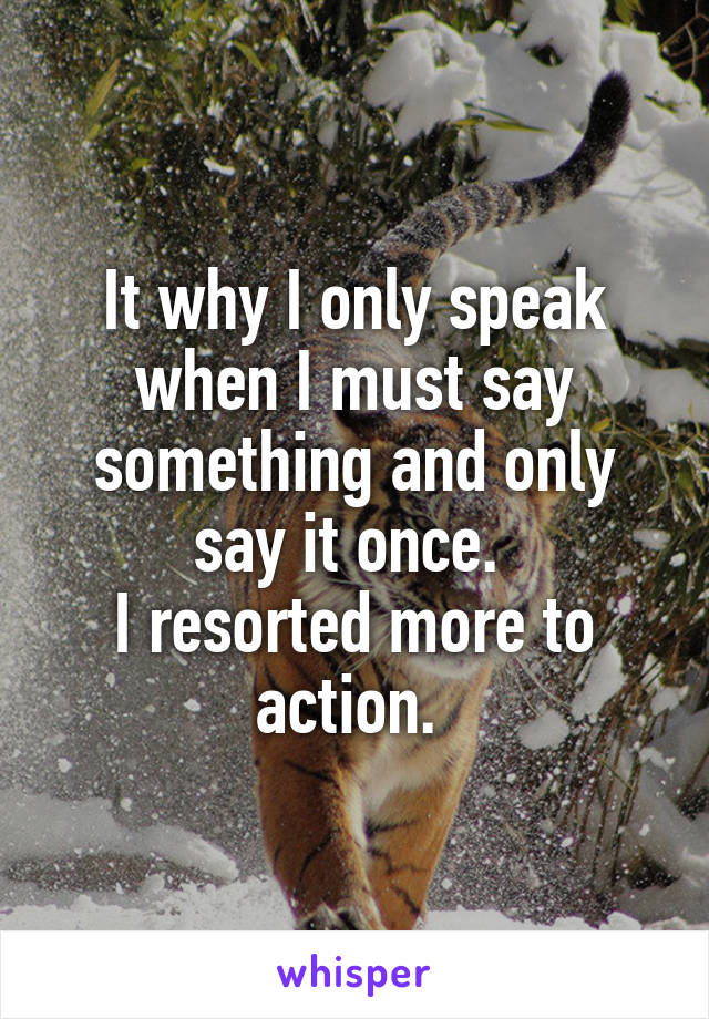 It why I only speak when I must say something and only say it once. 
I resorted more to action. 