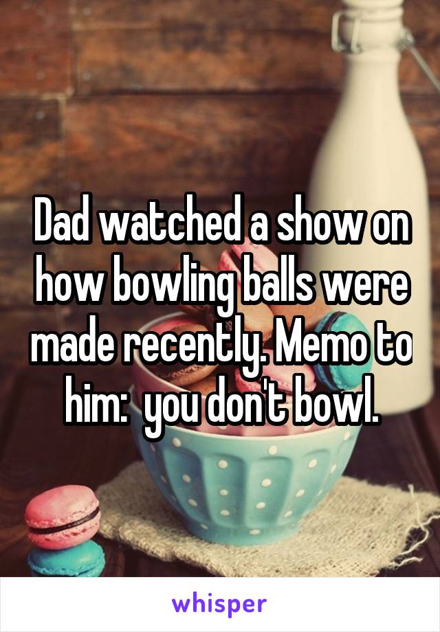 Dad watched a show on how bowling balls were made recently. Memo to him:  you don't bowl.