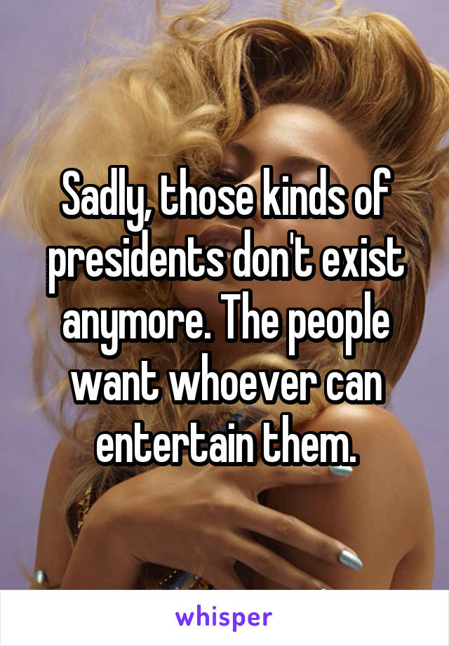 Sadly, those kinds of presidents don't exist anymore. The people want whoever can entertain them.