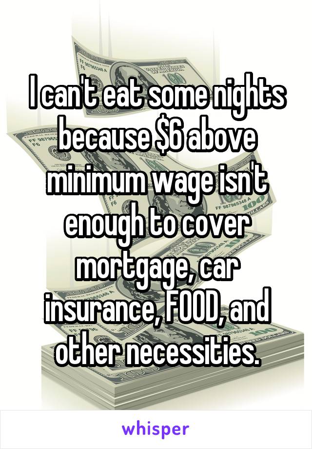 I can't eat some nights because $6 above minimum wage isn't enough to cover mortgage, car insurance, FOOD, and other necessities.