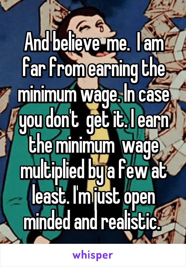 And believe  me.  I am far from earning the minimum wage. In case you don't  get it. I earn the minimum  wage multiplied by a few at least. I'm just open minded and realistic. 