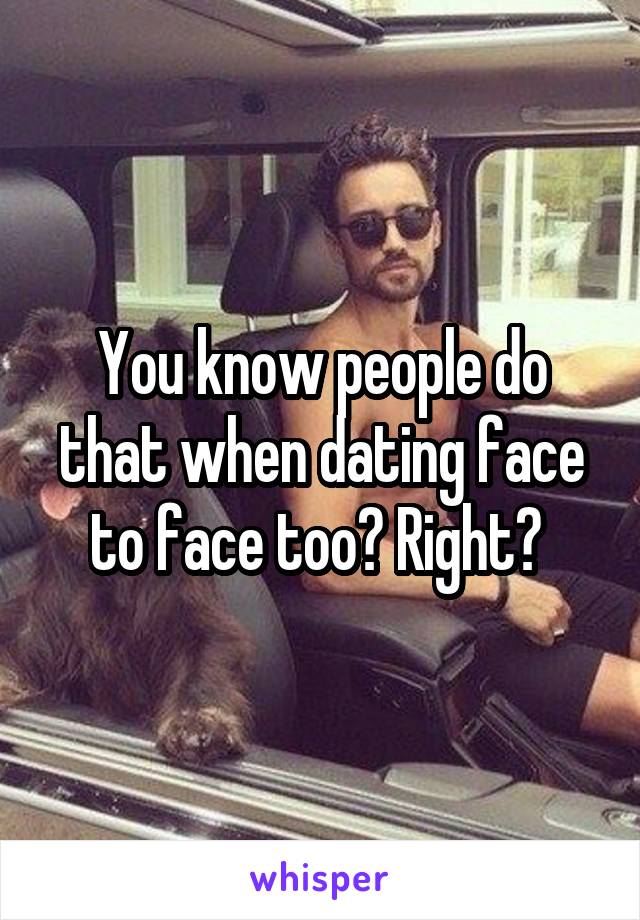 You know people do that when dating face to face too? Right? 