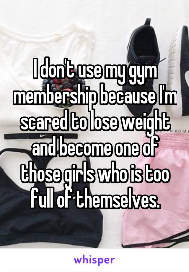I don't use my gym membership because I'm scared to lose weight and become one of those girls who is too full of themselves.